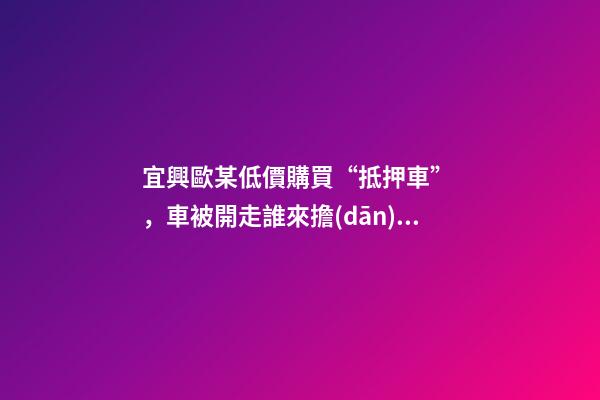 宜興歐某低價購買“抵押車”，車被開走誰來擔(dān)責(zé)？